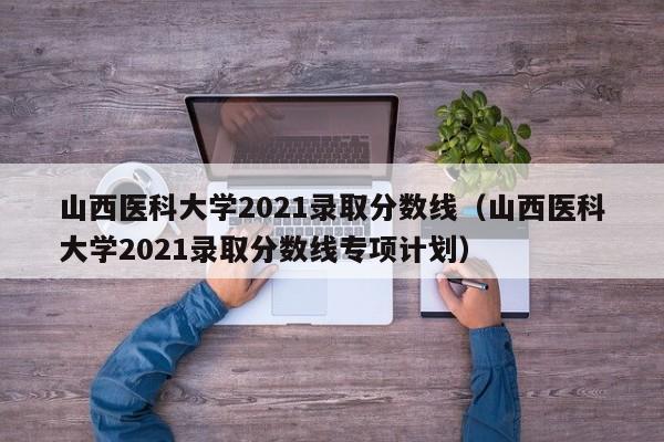 山西医科大学2021录取分数线（山西医科大学2021录取分数线专项计划）