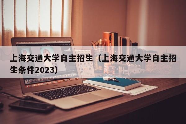 上海交通大学自主招生（上海交通大学自主招生条件2023）