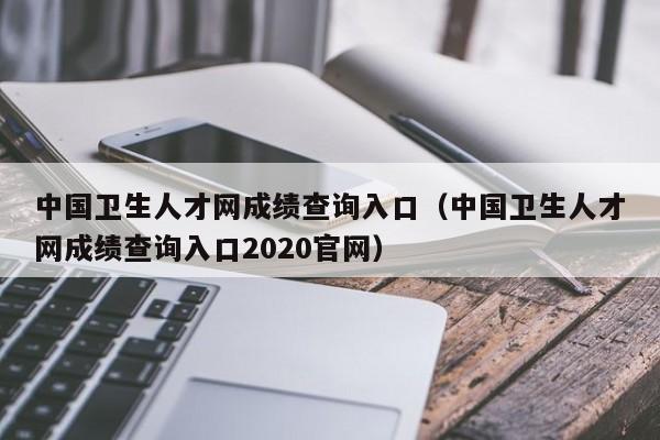 中国卫生人才网成绩查询入口（中国卫生人才网成绩查询入口2020官网）