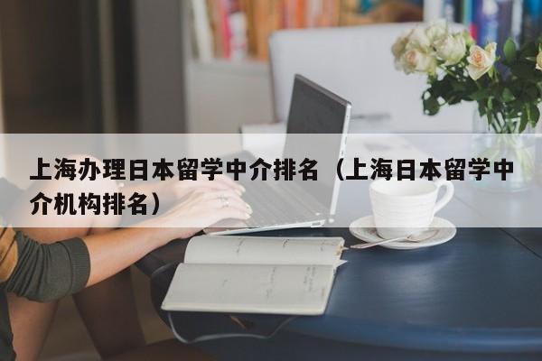 上海办理日本留学中介排名（上海日本留学中介机构排名）