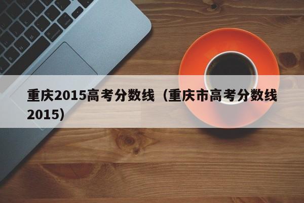 重庆2015高考分数线（重庆市高考分数线2015）