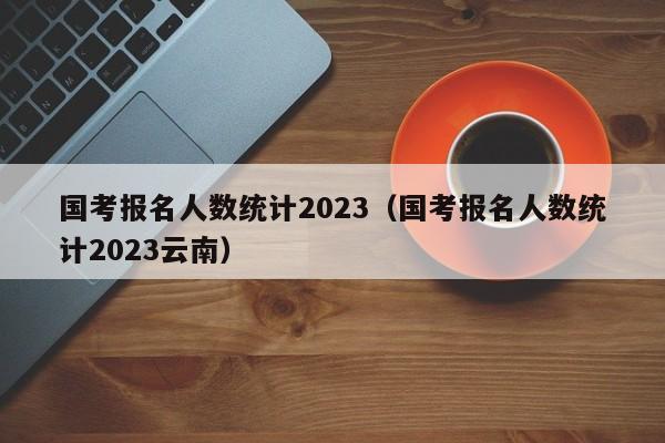 国考报名人数统计2023（国考报名人数统计2023云南）