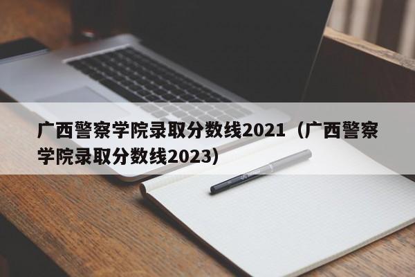广西警察学院录取分数线2021（广西警察学院录取分数线2023）