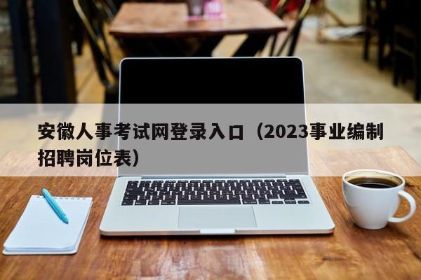 安徽人事考试网登录入口（2023事业编制招聘岗位表）