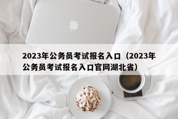 2023年公务员考试报名入口（2023年公务员考试报名入口官网湖北省）
