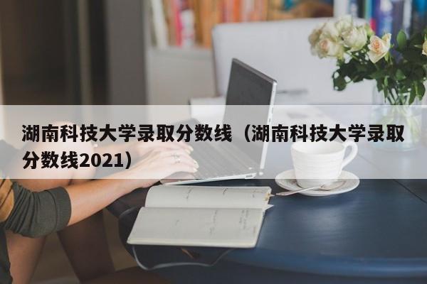 湖南科技大学录取分数线（湖南科技大学录取分数线2021）