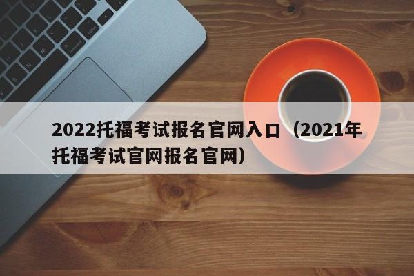 2022托福考试报名官网入口（2021年托福考试官网报名官网）