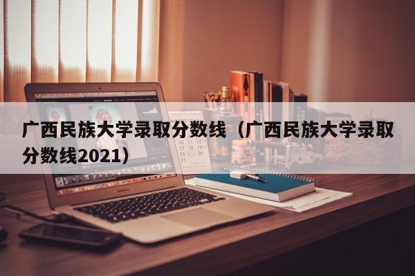 广西民族大学录取分数线（广西民族大学录取分数线2021）