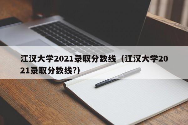 江汉大学2021录取分数线（江汉大学2021录取分数线?）