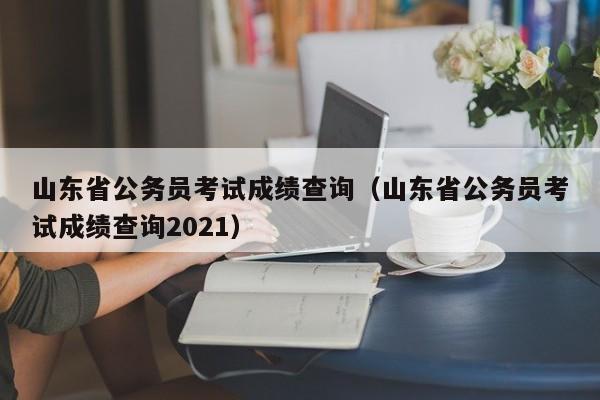 山东省公务员考试成绩查询（山东省公务员考试成绩查询2021）