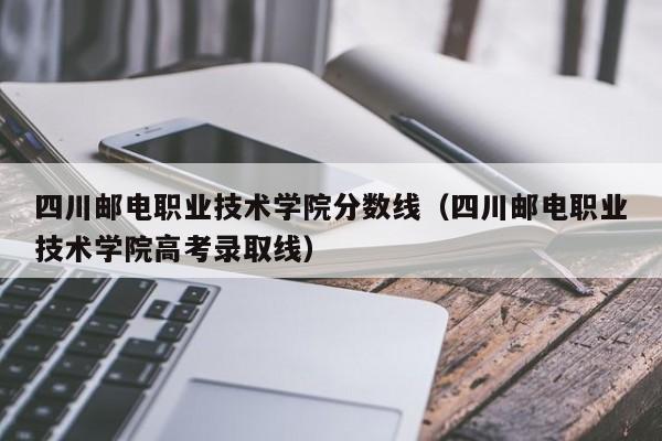 四川邮电职业技术学院分数线（四川邮电职业技术学院高考录取线）