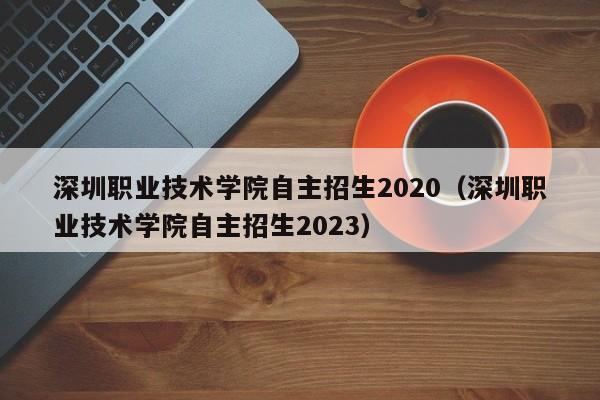 深圳职业技术学院自主招生2020（深圳职业技术学院自主招生2023）