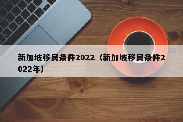 新加坡移民条件2022（新加坡移民条件2022年）