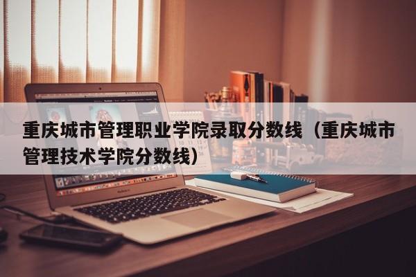 重庆城市管理职业学院录取分数线（重庆城市管理技术学院分数线）