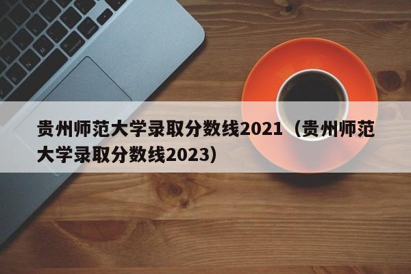 贵州师范大学录取分数线2021（贵州师范大学录取分数线2023）