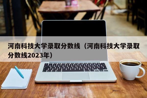 河南科技大学录取分数线（河南科技大学录取分数线2023年）