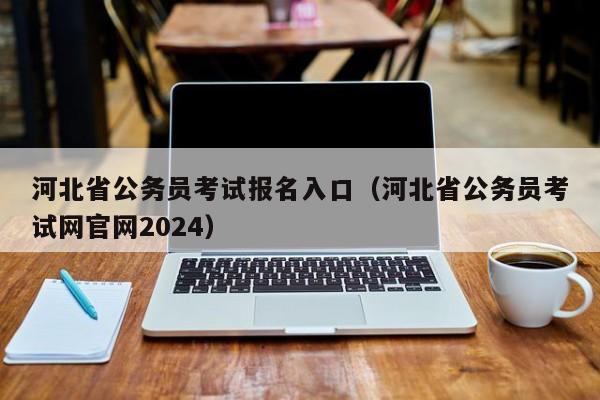 河北省公务员考试报名入口（河北省公务员考试网官网2024）