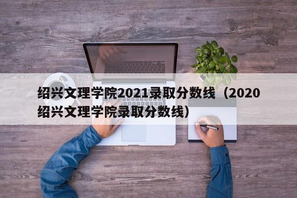 绍兴文理学院2021录取分数线（2020绍兴文理学院录取分数线）
