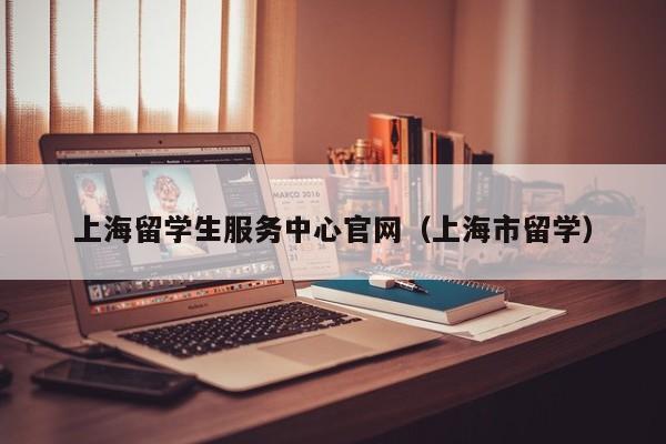 上海留学生服务中心官网（上海市留学）