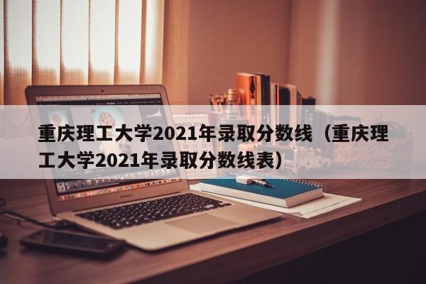 重庆理工大学2021年录取分数线（重庆理工大学2021年录取分数线表）