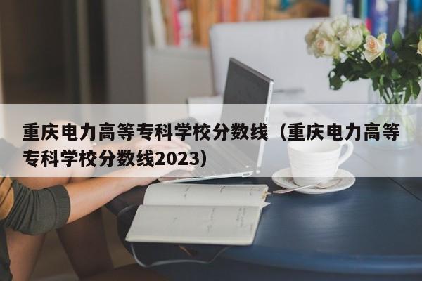 重庆电力高等专科学校分数线（重庆电力高等专科学校分数线2023）