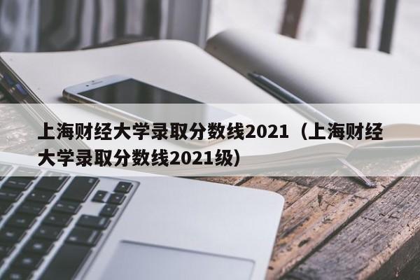 上海财经大学录取分数线2021（上海财经大学录取分数线2021级）