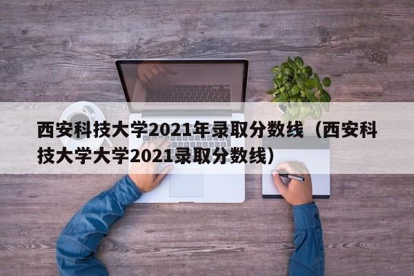 西安科技大学2021年录取分数线（西安科技大学大学2021录取分数线）