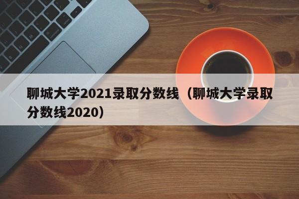 聊城大学2021录取分数线（聊城大学录取分数线2020）