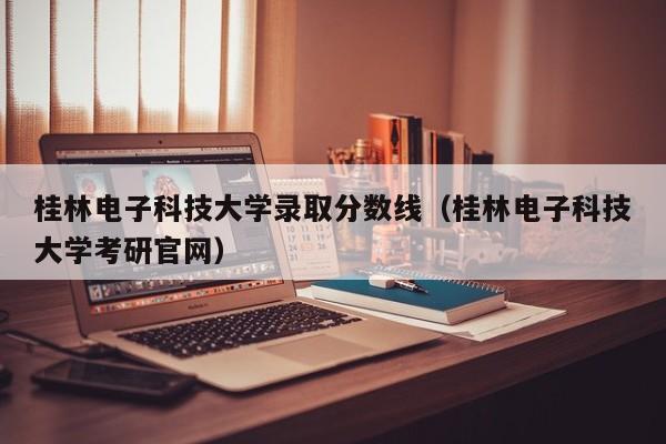 桂林电子科技大学录取分数线（桂林电子科技大学考研官网）